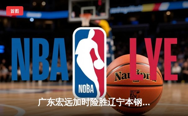 广东宏远加时险胜辽宁本钢 CBA总决赛G3上演史诗级对决