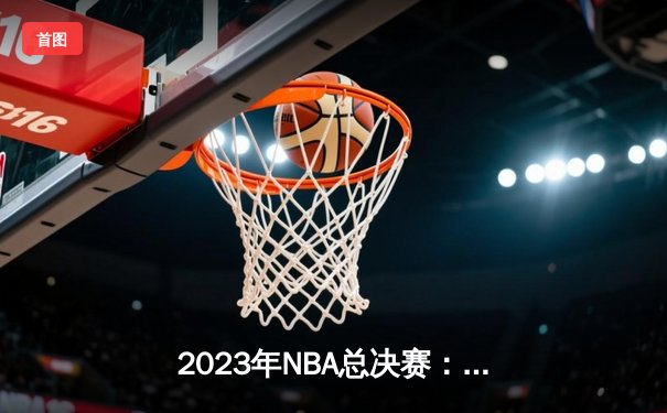 2023年NBA总决赛：丹佛掘金队史首冠！约基奇28+16+8率队4-1击败热火