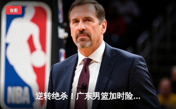 逆转绝杀！广东男篮加时险胜辽宁，胡明轩35分创生涯新高