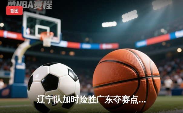 辽宁队加时险胜广东夺赛点 赵继伟28+10周琦空砍25+12
