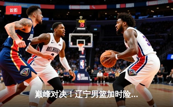 巅峰对决！辽宁男篮加时险胜广东，赵继伟33+9率队夺赛点