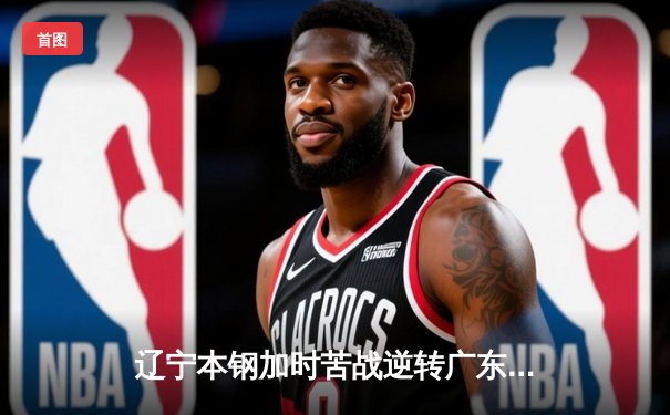 辽宁本钢加时苦战逆转广东宏远 赵继伟33分导演惊天逆转