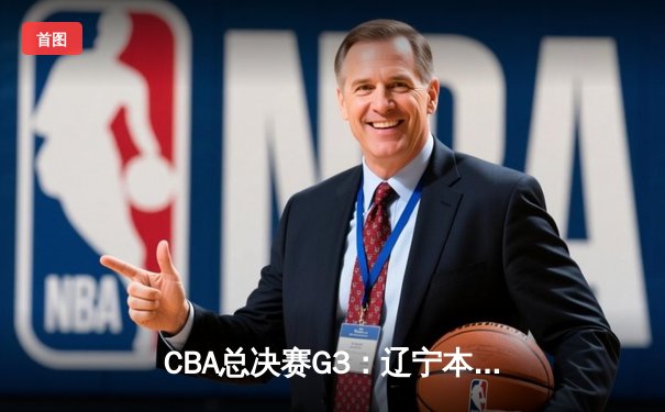 CBA总决赛G3：辽宁本钢险胜广东宏远，赵继伟关键三分锁定胜局