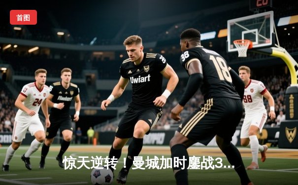 惊天逆转！曼城加时鏖战3-2力克拜仁，德布劳内两传一射主宰欧冠半决赛